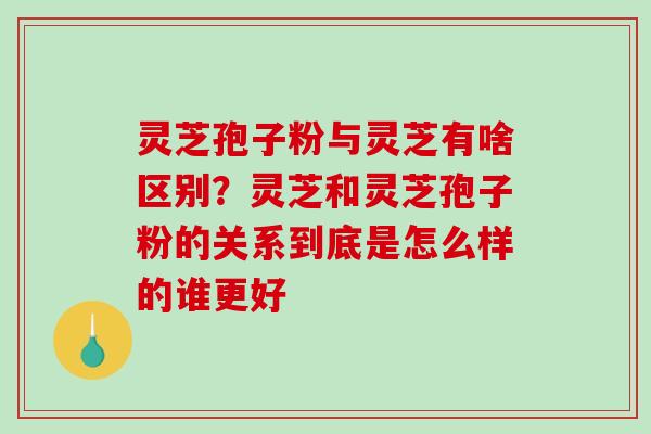 灵芝孢子粉与灵芝有啥区别?灵芝和灵芝孢子粉的关系到底是怎么样的谁更好-第1张图片-破壁灵芝孢子粉研究指南 灵芝孢子粉与灵芝有啥区别?灵芝和灵芝孢子粉的关系到底是怎么样的谁更好-第1张图片-破壁灵芝孢子粉研究指南