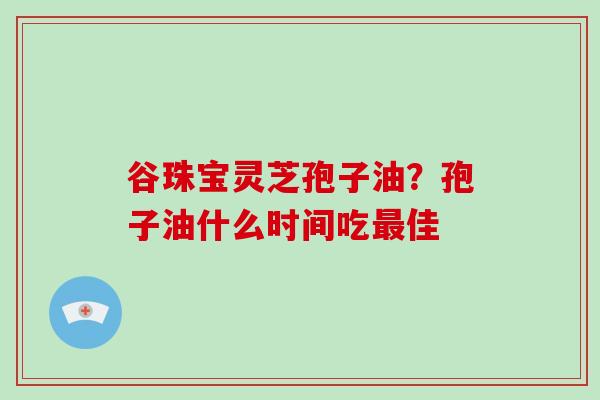 谷珠宝灵芝孢子油?孢子油什么时间吃最佳-第1张图片-破壁灵芝孢子粉研究指南 谷珠宝灵芝孢子油?孢子油什么时间吃最佳-第1张图片-破壁灵芝孢子粉研究指南