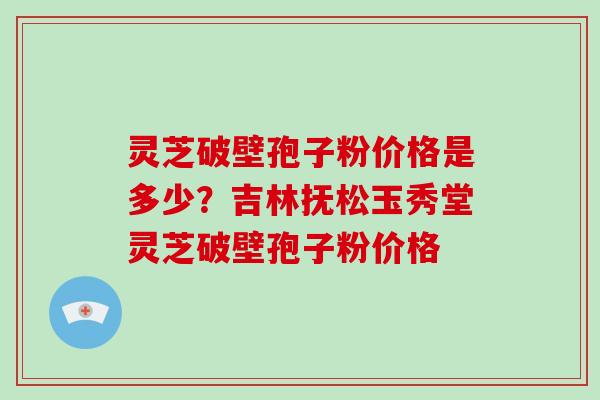灵芝破壁孢子粉价格是多少？吉林抚松玉秀堂灵芝破壁孢子粉价格-第1张图片-破壁灵芝孢子粉研究指南