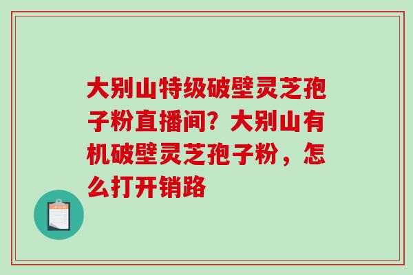 大别山特级破壁灵芝孢子粉直播间？大别山有机破壁灵芝孢子粉，怎么打开销路-第1张图片-破壁灵芝孢子粉研究指南