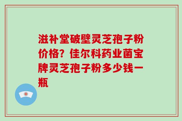 滋补堂破壁灵芝孢子粉价格?佳尔科药业菌宝牌灵芝孢子粉多少钱一瓶-第1张图片-破壁灵芝孢子粉研究指南 滋补堂破壁灵芝孢子粉价格?佳尔科药业菌宝牌灵芝孢子粉多少钱一瓶-第1张图片-破壁灵芝孢子粉研究指南