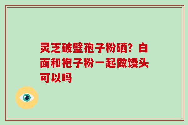 灵芝破壁孢子粉硒?白面和袍子粉一起做馒头可以吗-第1张图片-破壁灵芝孢子粉研究指南 灵芝破壁孢子粉硒?白面和袍子粉一起做馒头可以吗-第1张图片-破壁灵芝孢子粉研究指南
