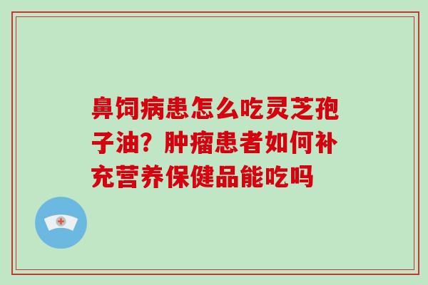 鼻饲病患怎么吃灵芝孢子油？肿瘤患者如何补充营养保健品能吃吗-第1张图片-破壁灵芝孢子粉研究指南