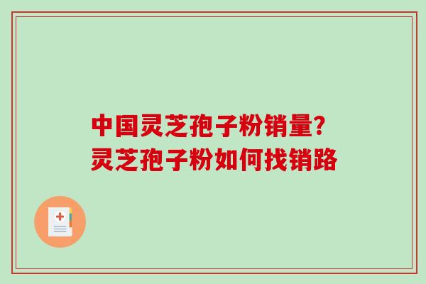 中国灵芝孢子粉销量？灵芝孢子粉如何找销路-第1张图片-破壁灵芝孢子粉研究指南