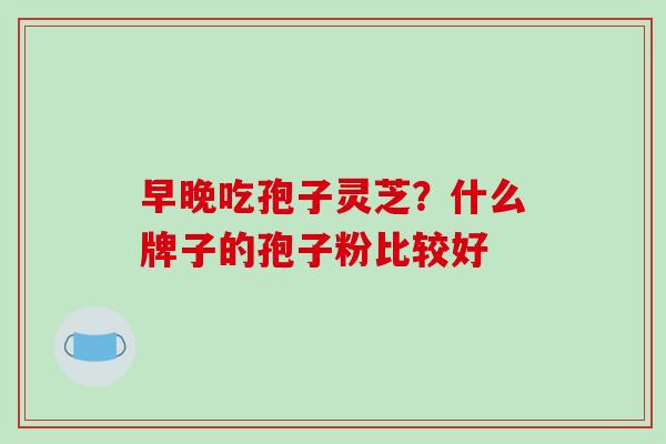早晚吃孢子灵芝?什么牌子的孢子粉比较好-第1张图片-破壁灵芝孢子粉研究指南 早晚吃孢子灵芝?什么牌子的孢子粉比较好-第1张图片-破壁灵芝孢子粉研究指南