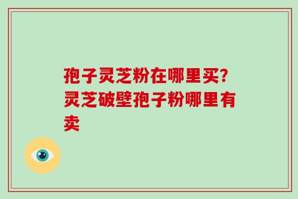 孢子灵芝粉在哪里买？灵芝破壁孢子粉哪里有卖-第1张图片-破壁灵芝孢子粉研究指南