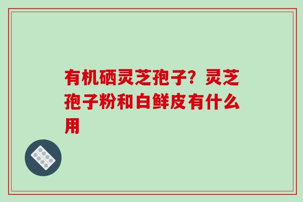 有机硒灵芝孢子?灵芝孢子粉和白鲜皮有什么用-第1张图片-破壁灵芝孢子粉研究指南 有机硒灵芝孢子?灵芝孢子粉和白鲜皮有什么用-第1张图片-破壁灵芝孢子粉研究指南