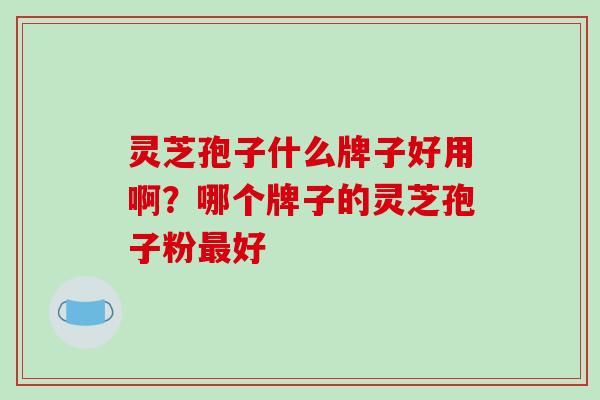 灵芝孢子什么牌子好用啊？哪个牌子的灵芝孢子粉最好-第1张图片-破壁灵芝孢子粉研究指南