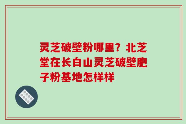 灵芝破壁粉哪里?北芝堂在长白山灵芝破壁胞子粉基地怎样样-第1张图片-破壁灵芝孢子粉研究指南 灵芝破壁粉哪里?北芝堂在长白山灵芝破壁胞子粉基地怎样样-第1张图片-破壁灵芝孢子粉研究指南