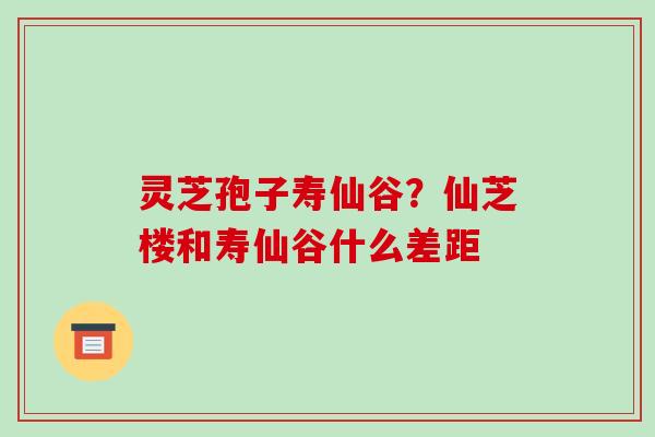 灵芝孢子寿仙谷？仙芝楼和寿仙谷什么差距-第1张图片-破壁灵芝孢子粉研究指南