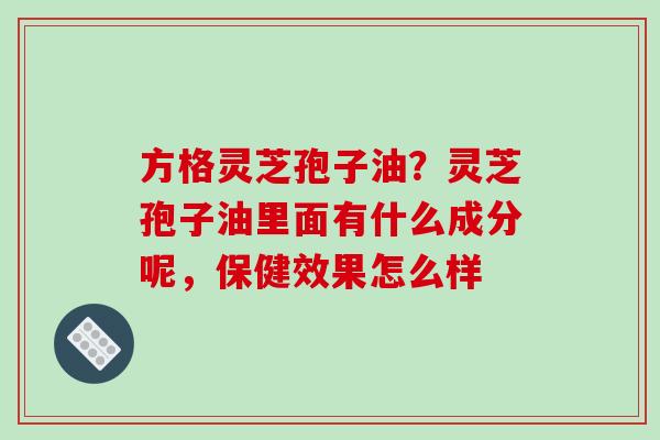 方格灵芝孢子油？灵芝孢子油里面有什么成分呢，保健效果怎么样-第1张图片-破壁灵芝孢子粉研究指南