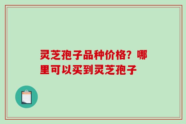 灵芝孢子品种价格？哪里可以买到灵芝孢子-第1张图片-破壁灵芝孢子粉研究指南