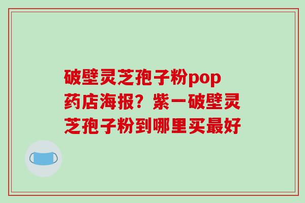 破壁灵芝孢子粉pop药店海报？紫一破壁灵芝孢子粉到哪里买最好-第1张图片-破壁灵芝孢子粉研究指南