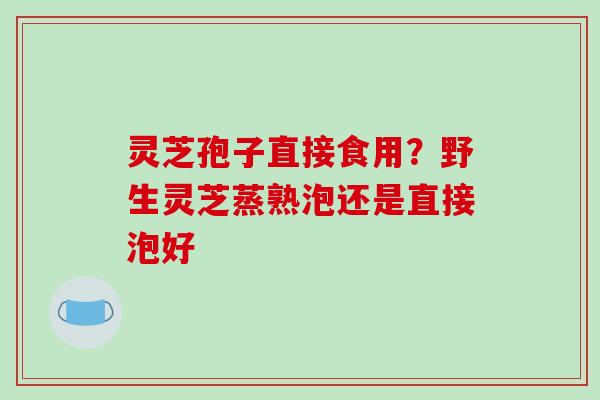 灵芝孢子直接食用？野生灵芝蒸熟泡还是直接泡好-第1张图片-破壁灵芝孢子粉研究指南