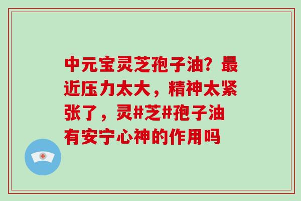 中元宝灵芝孢子油?最近压力太大,精神太紧张了,灵#芝#孢子油有安宁心神的作用吗-第1张图片-破壁灵芝孢子粉研究指南 中元宝灵芝孢子油?最近压力太大,精神太紧张了,灵#芝#孢子油有安宁心神的作用吗-第1张图片-破壁灵芝孢子粉研究指南