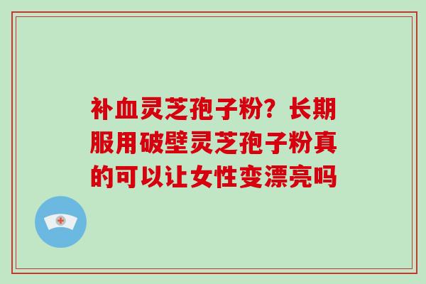 补血灵芝孢子粉?长期服用破壁灵芝孢子粉真的可以让女性变漂亮吗-第1张图片-破壁灵芝孢子粉研究指南 补血灵芝孢子粉?长期服用破壁灵芝孢子粉真的可以让女性变漂亮吗-第1张图片-破壁灵芝孢子粉研究指南