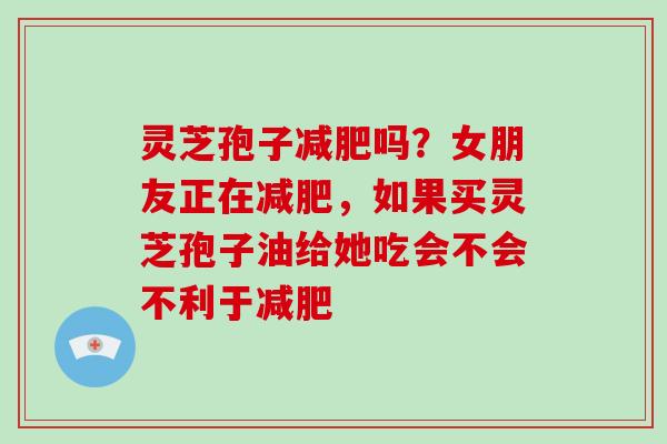 灵芝孢子减肥吗?女朋友正在减肥,如果买灵芝孢子油给她吃会不会不利于减肥-第1张图片-破壁灵芝孢子粉研究指南 灵芝孢子减肥吗?女朋友正在减肥,如果买灵芝孢子油给她吃会不会不利于减肥-第1张图片-破壁灵芝孢子粉研究指南