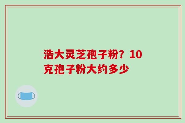 浩大灵芝孢子粉?10克孢子粉大约多少-第1张图片-破壁灵芝孢子粉研究指南 浩大灵芝孢子粉?10克孢子粉大约多少-第1张图片-破壁灵芝孢子粉研究指南