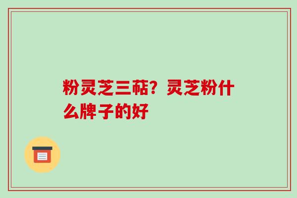 粉灵芝三萜?灵芝粉什么牌子的好-第1张图片-破壁灵芝孢子粉研究指南 粉灵芝三萜?灵芝粉什么牌子的好-第1张图片-破壁灵芝孢子粉研究指南