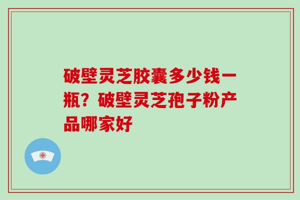 破壁灵芝胶囊多少钱一瓶？破壁灵芝孢子粉产品哪家好-第1张图片-破壁灵芝孢子粉研究指南