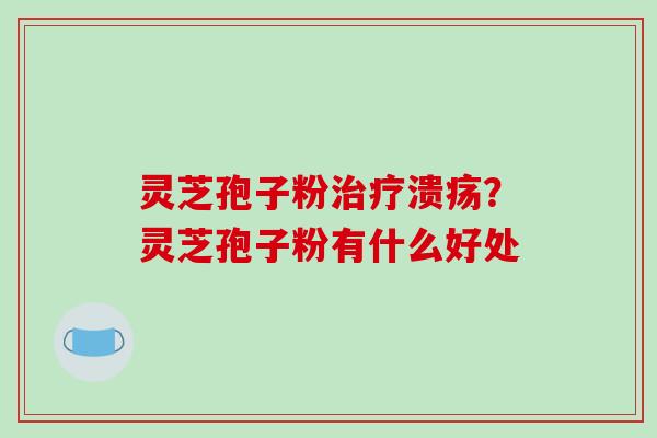 灵芝孢子粉治疗溃疡？灵芝孢子粉有什么好处-第1张图片-破壁灵芝孢子粉研究指南