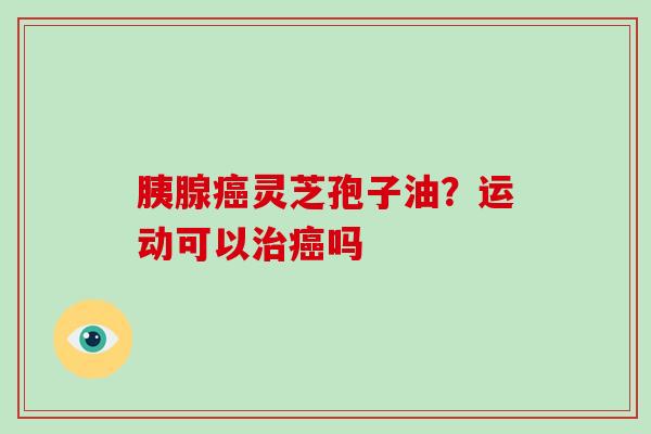 胰腺癌灵芝孢子油？运动可以治癌吗-第1张图片-破壁灵芝孢子粉研究指南