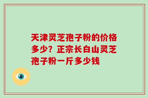 天津灵芝孢子粉的价格多少？正宗长白山灵芝孢子粉一斤多少钱-第1张图片-破壁灵芝孢子粉研究指南