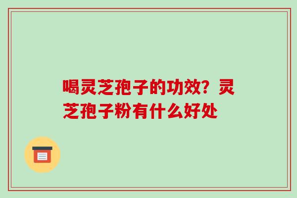 喝灵芝孢子的功效？灵芝孢子粉有什么好处-第1张图片-破壁灵芝孢子粉研究指南