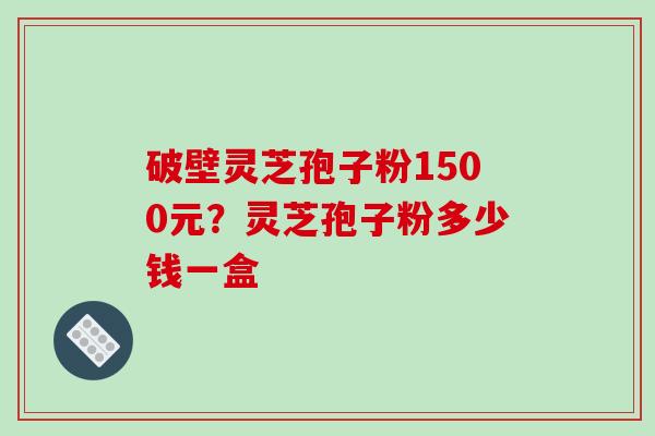 破壁灵芝孢子粉1500元？灵芝孢子粉多少钱一盒-第1张图片-破壁灵芝孢子粉研究指南