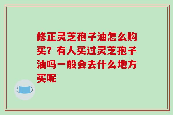 修正灵芝孢子油怎么购买？有人买过灵芝孢子油吗一般会去什么地方买呢-第1张图片-破壁灵芝孢子粉研究指南
