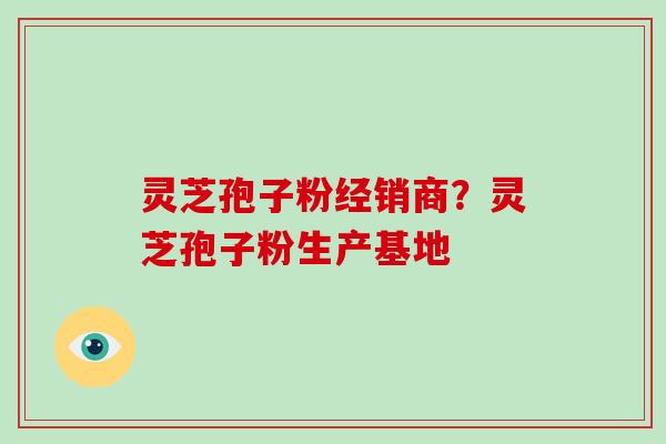 灵芝孢子粉经销商？灵芝孢子粉生产基地-第1张图片-破壁灵芝孢子粉研究指南