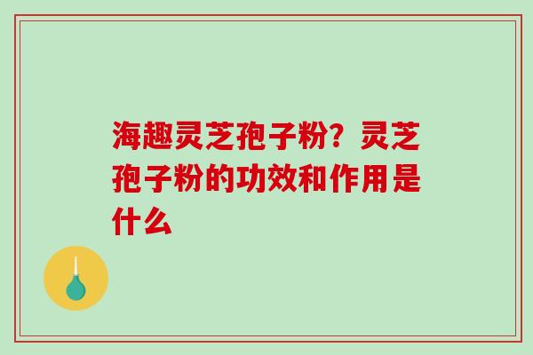 海趣灵芝孢子粉？灵芝孢子粉的功效和作用是什么-第1张图片-破壁灵芝孢子粉研究指南