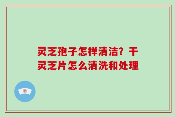 灵芝孢子怎样清洁?干灵芝片怎么清洗和处理-第1张图片-破壁灵芝孢子粉研究指南 灵芝孢子怎样清洁?干灵芝片怎么清洗和处理-第1张图片-破壁灵芝孢子粉研究指南