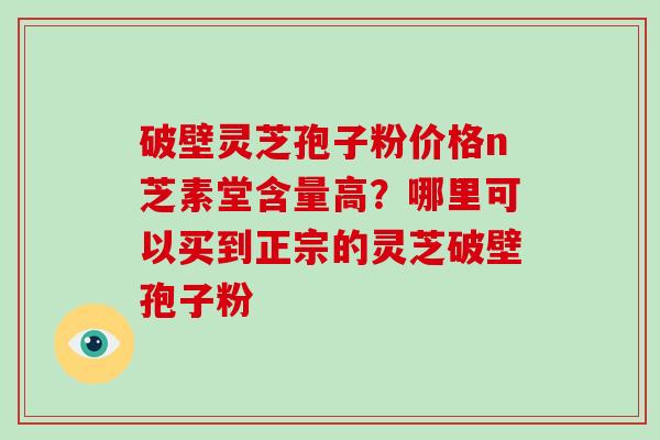 破壁灵芝孢子粉价格n芝素堂含量高？哪里可以买到正宗的灵芝破壁孢子粉-第1张图片-破壁灵芝孢子粉研究指南