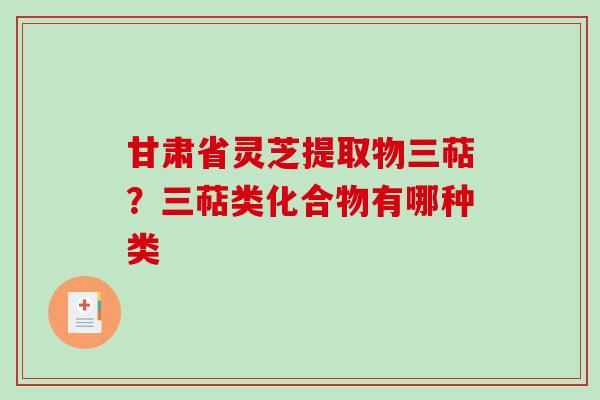 甘肃省灵芝提取物三萜?三萜类化合物有哪种类-第1张图片-破壁灵芝孢子粉研究指南 甘肃省灵芝提取物三萜?三萜类化合物有哪种类-第1张图片-破壁灵芝孢子粉研究指南