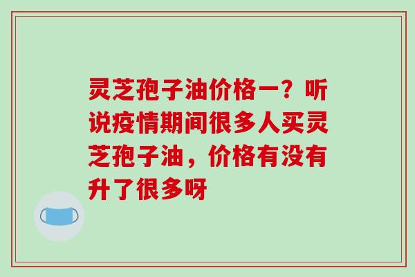 灵芝孢子油价格一?听说疫情期间很多人买灵芝孢子油,价格有没有升了很多呀-第1张图片-破壁灵芝孢子粉研究指南 灵芝孢子油价格一?听说疫情期间很多人买灵芝孢子油,价格有没有升了很多呀-第1张图片-破壁灵芝孢子粉研究指南