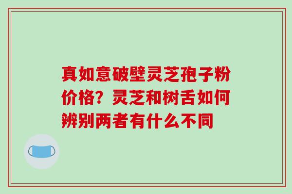 真如意破壁灵芝孢子粉价格?灵芝和树舌如何辨别两者有什么不同-第1张图片-破壁灵芝孢子粉研究指南 真如意破壁灵芝孢子粉价格?灵芝和树舌如何辨别两者有什么不同-第1张图片-破壁灵芝孢子粉研究指南