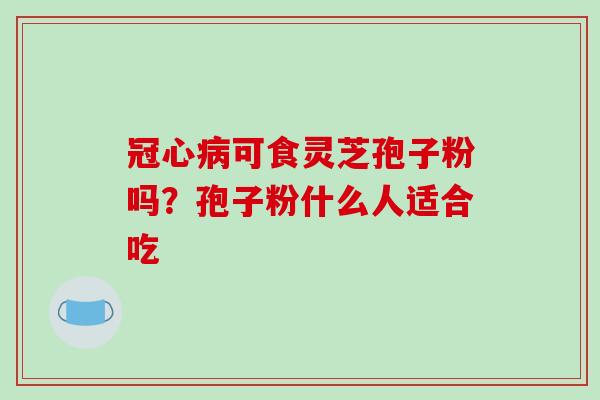 冠心病可食灵芝孢子粉吗?孢子粉什么人适合吃-第1张图片-破壁灵芝孢子粉研究指南 冠心病可食灵芝孢子粉吗?孢子粉什么人适合吃-第1张图片-破壁灵芝孢子粉研究指南
