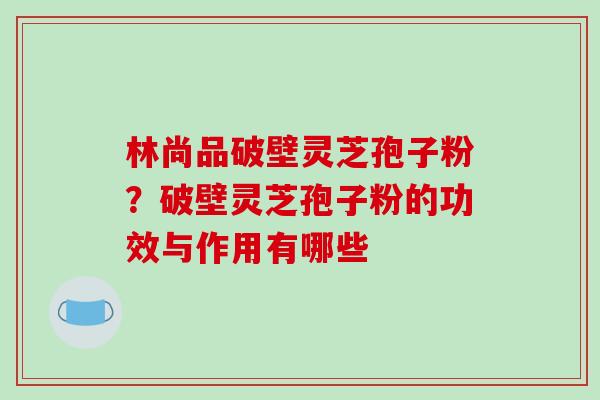 林尚品破壁灵芝孢子粉?破壁灵芝孢子粉的功效与作用有哪些-第1张图片-破壁灵芝孢子粉研究指南 林尚品破壁灵芝孢子粉?破壁灵芝孢子粉的功效与作用有哪些-第1张图片-破壁灵芝孢子粉研究指南