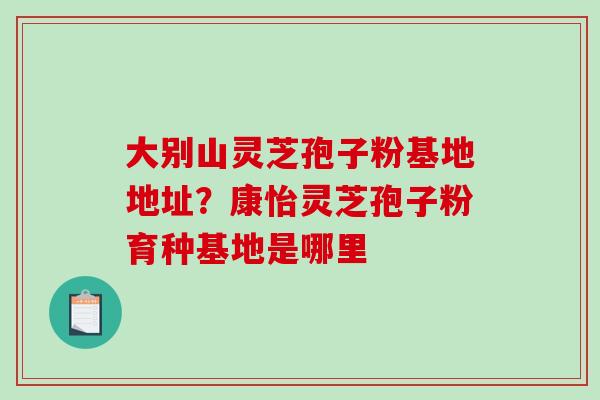 大别山灵芝孢子粉基地地址?康怡灵芝孢子粉育种基地是哪里-第1张图片-破壁灵芝孢子粉研究指南 大别山灵芝孢子粉基地地址?康怡灵芝孢子粉育种基地是哪里-第1张图片-破壁灵芝孢子粉研究指南