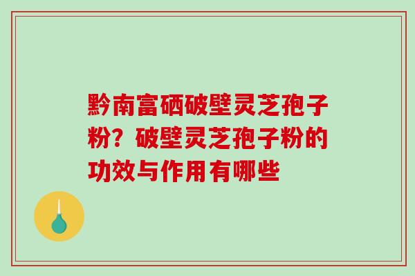 黔南富硒破壁灵芝孢子粉？破壁灵芝孢子粉的功效与作用有哪些-第1张图片-破壁灵芝孢子粉研究指南