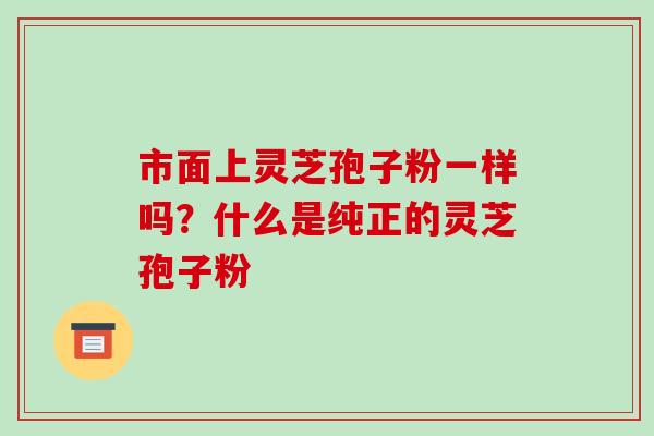 市面上灵芝孢子粉一样吗?什么是纯正的灵芝孢子粉-第1张图片-破壁灵芝孢子粉研究指南 市面上灵芝孢子粉一样吗?什么是纯正的灵芝孢子粉-第1张图片-破壁灵芝孢子粉研究指南