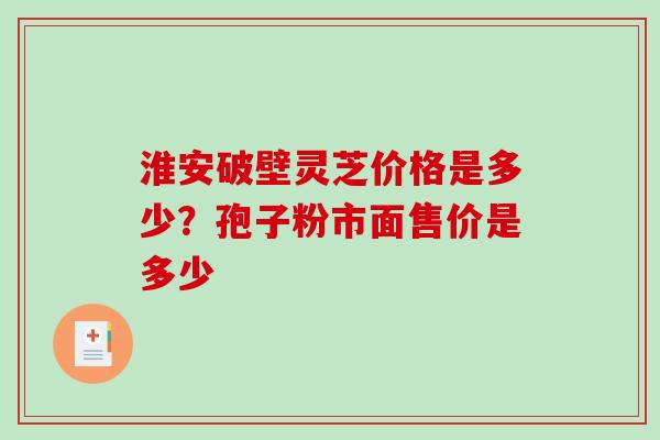 淮安破壁灵芝价格是多少？孢子粉市面售价是多少-第1张图片-破壁灵芝孢子粉研究指南