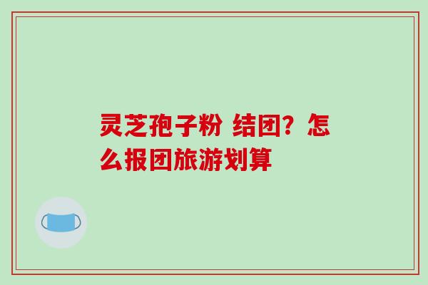 灵芝孢子粉 结团?怎么报团旅游划算-第1张图片-破壁灵芝孢子粉研究指南 灵芝孢子粉 结团?怎么报团旅游划算-第1张图片-破壁灵芝孢子粉研究指南