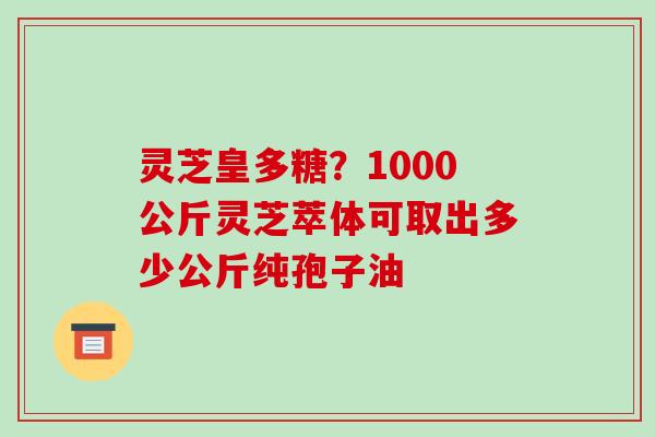 灵芝皇多糖？1000公斤灵芝萃体可取出多少公斤纯孢子油-第1张图片-破壁灵芝孢子粉研究指南