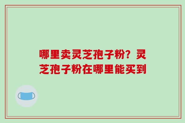 哪里卖灵芝孢子粉？灵芝孢子粉在哪里能买到-第1张图片-破壁灵芝孢子粉研究指南
