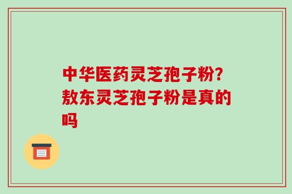 中华医药灵芝孢子粉？敖东灵芝孢子粉是真的吗-第1张图片-破壁灵芝孢子粉研究指南