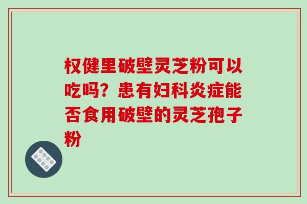 权健里破壁灵芝粉可以吃吗?患有妇科炎症能否食用破壁的灵芝孢子粉-第1张图片-破壁灵芝孢子粉研究指南 权健里破壁灵芝粉可以吃吗?患有妇科炎症能否食用破壁的灵芝孢子粉-第1张图片-破壁灵芝孢子粉研究指南