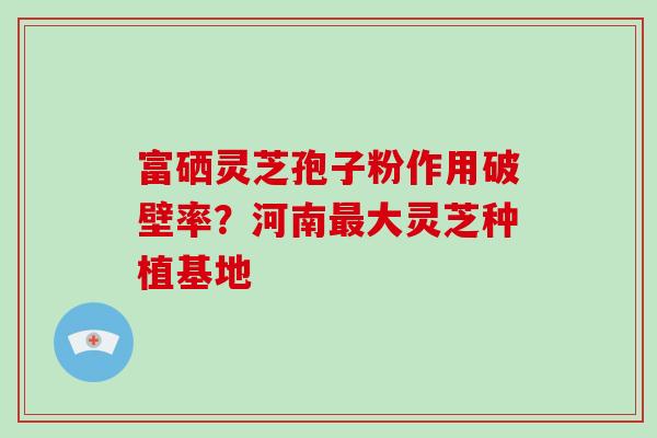 富硒灵芝孢子粉作用破壁率?河南最大灵芝种植基地-第1张图片-破壁灵芝孢子粉研究指南 富硒灵芝孢子粉作用破壁率?河南最大灵芝种植基地-第1张图片-破壁灵芝孢子粉研究指南