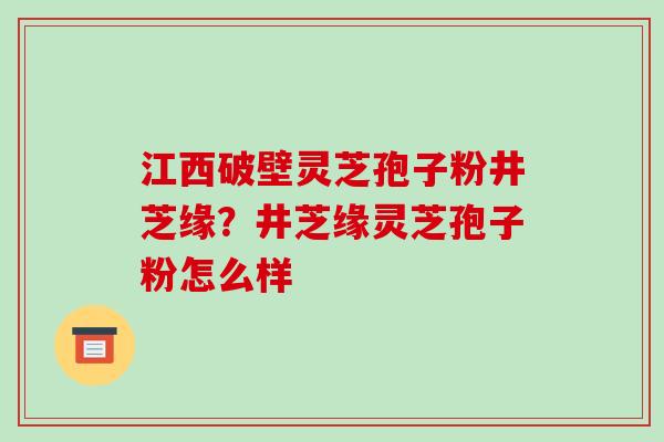 江西破壁灵芝孢子粉井芝缘?井芝缘灵芝孢子粉怎么样-第1张图片-破壁灵芝孢子粉研究指南 江西破壁灵芝孢子粉井芝缘?井芝缘灵芝孢子粉怎么样-第1张图片-破壁灵芝孢子粉研究指南